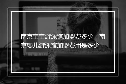 南京宝宝游泳馆加盟费多少　南京婴儿游泳馆加盟费用是多少